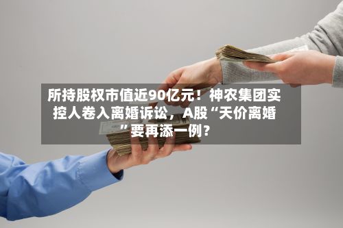 所持股权市值近90亿元！神农集团实控人卷入离婚诉讼，A股“天价离婚	”要再添一例？-第2张图片
