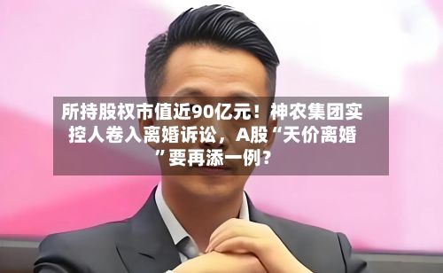 所持股权市值近90亿元！神农集团实控人卷入离婚诉讼，A股“天价离婚”要再添一例？-第3张图片
