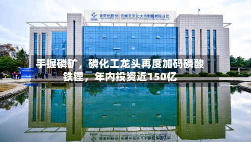 手握磷矿，磷化工龙头再度加码磷酸铁锂，年内投资近150亿-第2张图片