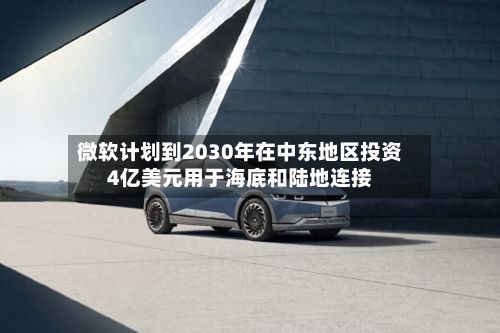 微软计划到2030年在中东地区投资4亿美元用于海底和陆地连接