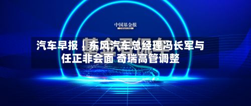 汽车早报|东风汽车总经理冯长军与任正非会面 奇瑞高管调整-第2张图片