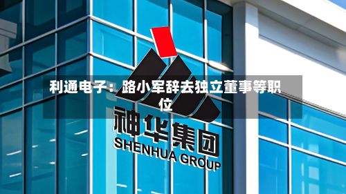 利通电子：路小军辞去独立董事等职位-第2张图片