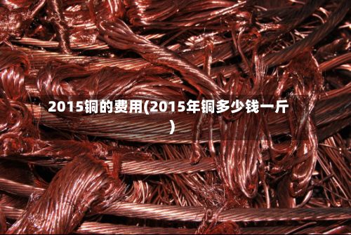 2015铜的费用(2015年铜多少钱一斤)