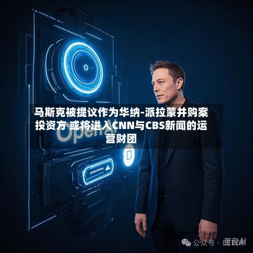 马斯克被提议作为华纳-派拉蒙并购案投资方 或将进入CNN与CBS新闻的运营财团-第3张图片
