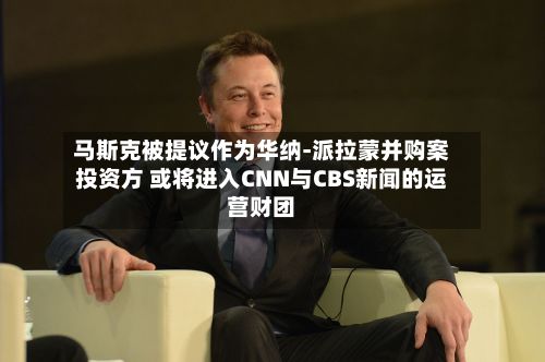 马斯克被提议作为华纳-派拉蒙并购案投资方 或将进入CNN与CBS新闻的运营财团-第1张图片