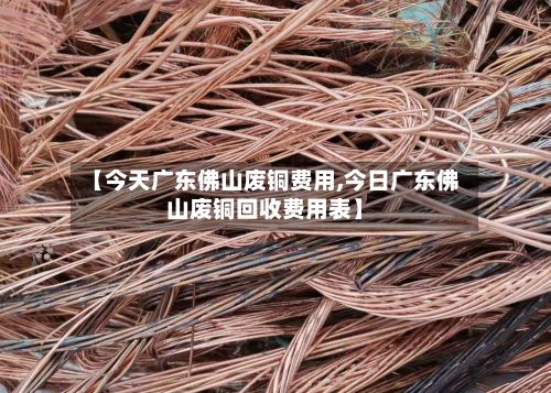 【今天广东佛山废铜费用,今日广东佛山废铜回收费用表】-第2张图片