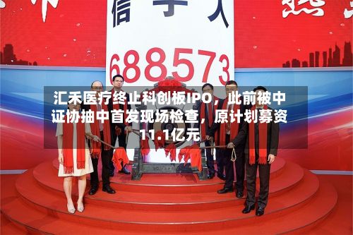 汇禾医疗终止科创板IPO	，此前被中证协抽中首发现场检查，原计划募资11.1亿元-第2张图片