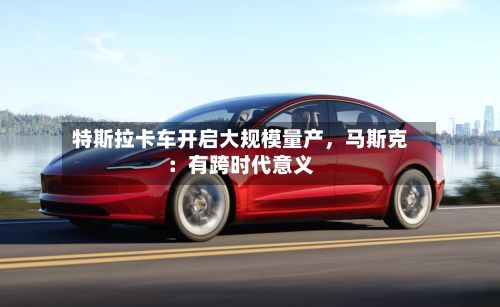 特斯拉卡车开启大规模量产，马斯克：有跨时代意义-第2张图片