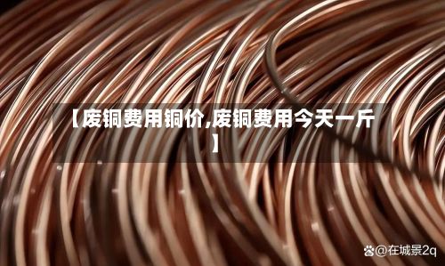 【废铜费用铜价,废铜费用今天一斤】