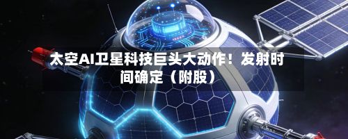 太空AI卫星科技巨头大动作！发射时间确定（附股）