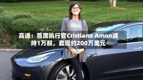高通：首席执行官Cristiano Amon减持1万股，套现约200万美元-第3张图片