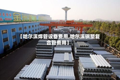 【哈尔滨焊管设备费用,哈尔滨钢塑复合管费用】