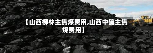 【山西柳林主焦煤费用,山西中硫主焦煤费用】-第2张图片