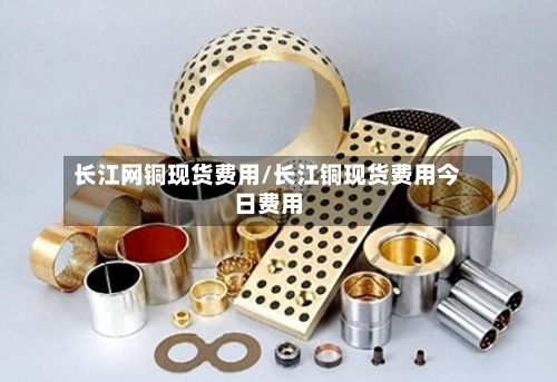 长江网铜现货费用/长江铜现货费用今日费用