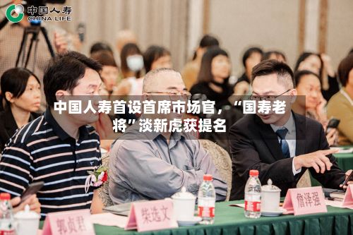 中国人寿首设首席市场官，“国寿老将	”淡新虎获提名-第2张图片
