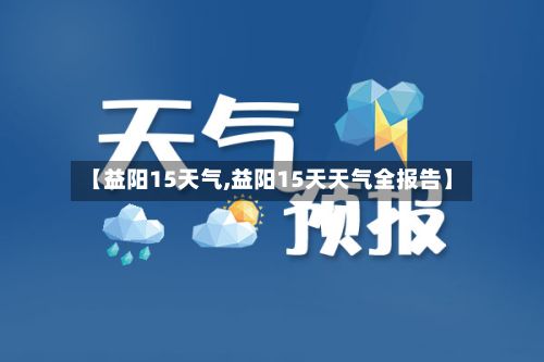 【益阳15天气,益阳15天天气全报告】-第2张图片
