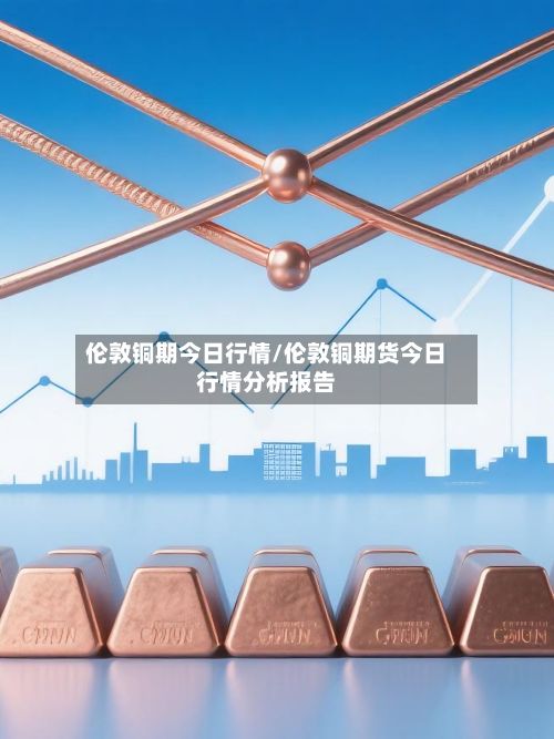 伦敦铜期今日行情/伦敦铜期货今日行情分析报告
