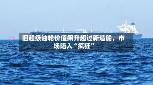 旧超级油轮价值飙升超过新造船，市场陷入“疯狂”-第2张图片