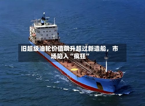 旧超级油轮价值飙升超过新造船，市场陷入“疯狂”-第3张图片
