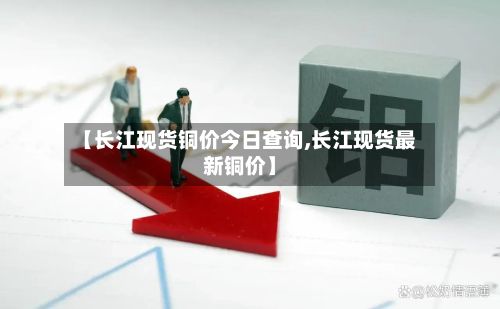 【长江现货铜价今日查询,长江现货最新铜价】