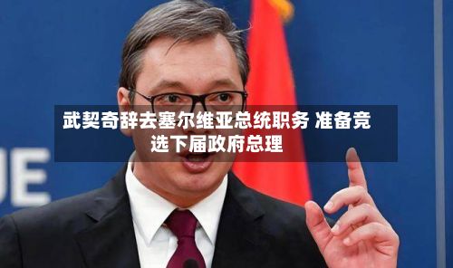 武契奇辞去塞尔维亚总统职务 准备竞选下届政府总理
