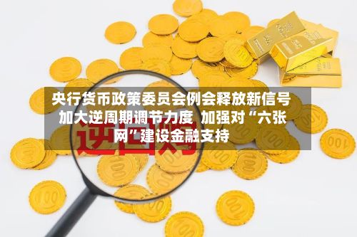 央行货币政策委员会例会释放新信号 加大逆周期调节力度  加强对“六张网”建设金融支持