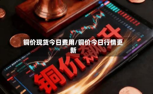 铜价现货今日费用/铜价今日行情更新-第2张图片