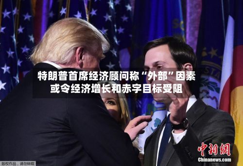 特朗普首席经济顾问称“外部”因素或令经济增长和赤字目标受阻