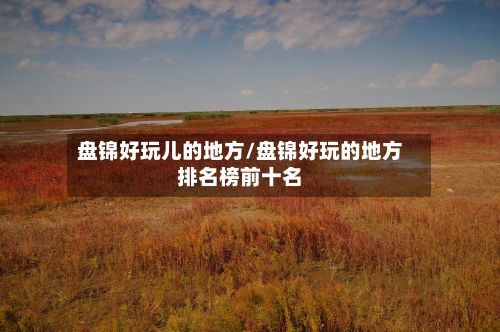 盘锦好玩儿的地方/盘锦好玩的地方排名榜前十名
