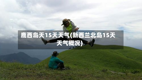 鹿西岛天15天天气(新西兰北岛15天天气概况)-第2张图片