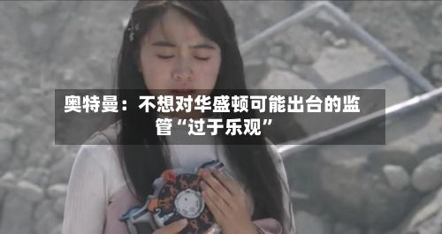 奥特曼：不想对华盛顿可能出台的监管“过于乐观”