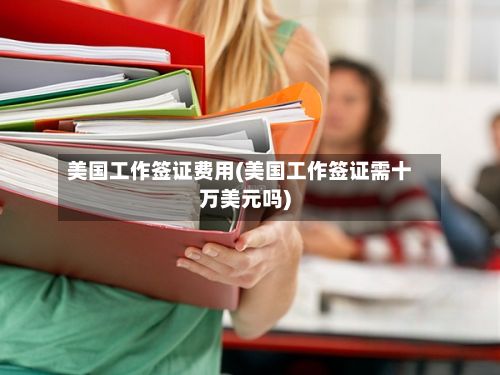 美国工作签证费用(美国工作签证需十万美元吗)