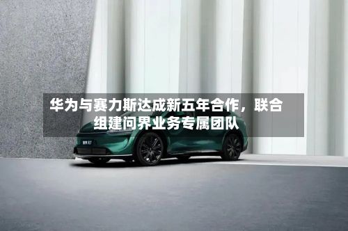 华为与赛力斯达成新五年合作，联合组建问界业务专属团队