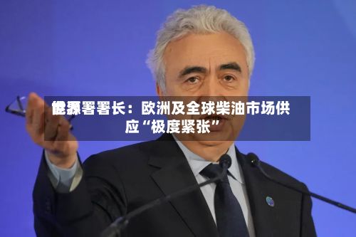 世界能源署署长：欧洲及全球柴油市场供应“极度紧张	”-第2张图片