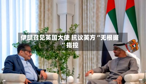 伊朗召见英国大使 抗议英方“无根据”指控-第3张图片