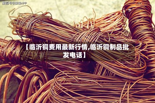 【临沂铜费用最新行情,临沂铜制品批发电话】
