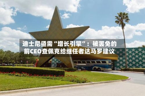 迪士尼亟需“增长引擎	”：被罢免的前CEO查佩克给继任者达马罗建议-第1张图片