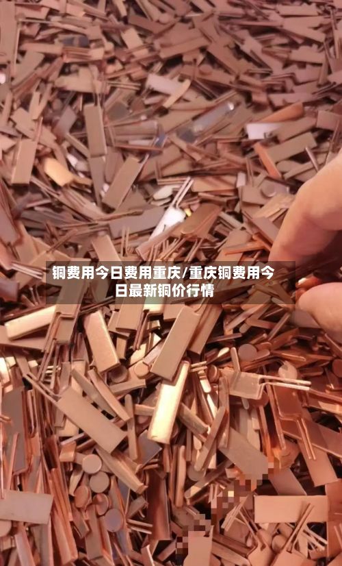 铜费用今日费用重庆/重庆铜费用今日最新铜价行情