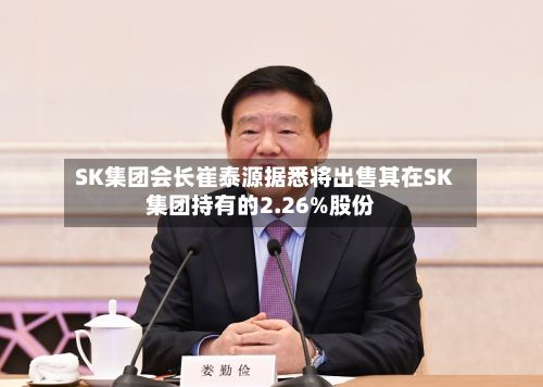 SK集团会长崔泰源据悉将出售其在SK集团持有的2.26%股份-第2张图片