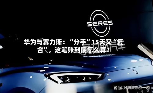 华为与赛力斯：“分手”15天又“复合”，这笔账到底怎么算？