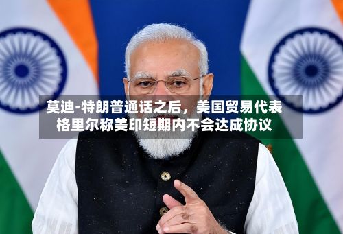 莫迪‑特朗普通话之后，美国贸易代表格里尔称美印短期内不会达成协议-第2张图片