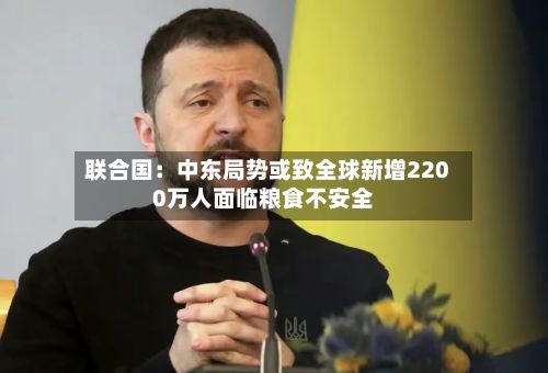 联合国:中东局势或致全球新增2200万人面临粮食不安全-第3张图片