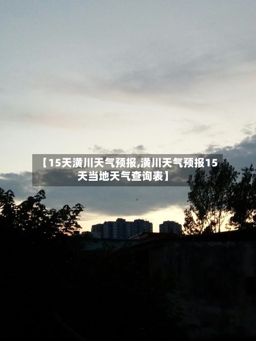 【15天潢川天气预报,潢川天气预报15天当地天气查询表】