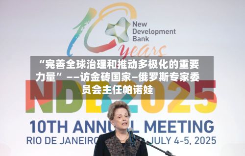 “完善全球治理和推动多极化的重要力量	” ——访金砖国家—俄罗斯专家委员会主任帕诺娃-第3张图片
