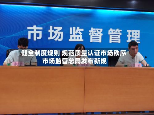 健全制度规则 规范质量认证市场秩序 市场监管总局发布新规-第2张图片