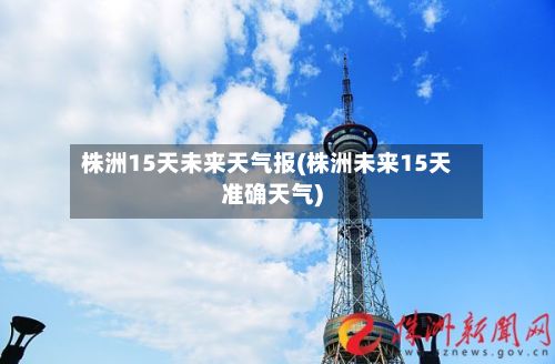 株洲15天未来天气报(株洲未来15天准确天气)