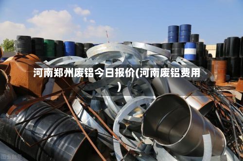河南郑州废铝今日报价(河南废铝费用)