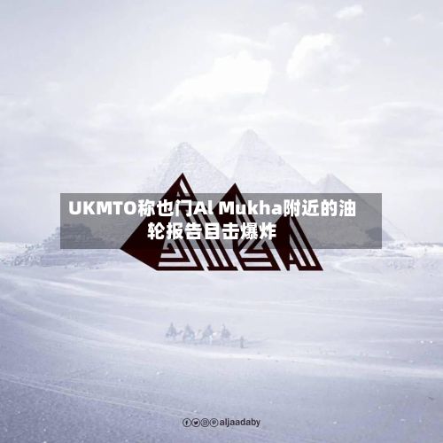 UKMTO称也门Al Mukha附近的油轮报告目击爆炸
