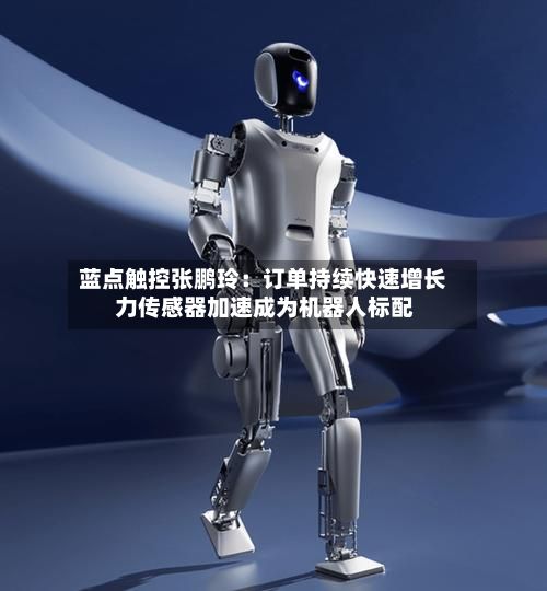 蓝点触控张鹏玲:订单持续快速增长 力传感器加速成为机器人标配-第2张图片