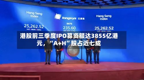 港股前三季度IPO募资额达3855亿港元，“A+H”股占近七成
